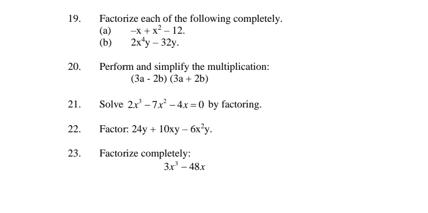 Factorize each of the following completely. 
(a) -x+x^2-12. 
(b) 2x^4y-32y. 
20. Perform and simplify the multiplication:
(3a-2b)(3a+2b)
21. Solve 2x^3-7x^2-4x=0 by factoring. 
22. Factor: 24y+10xy-6x^2y. 
23. Factorize completely:
3x^3-48x