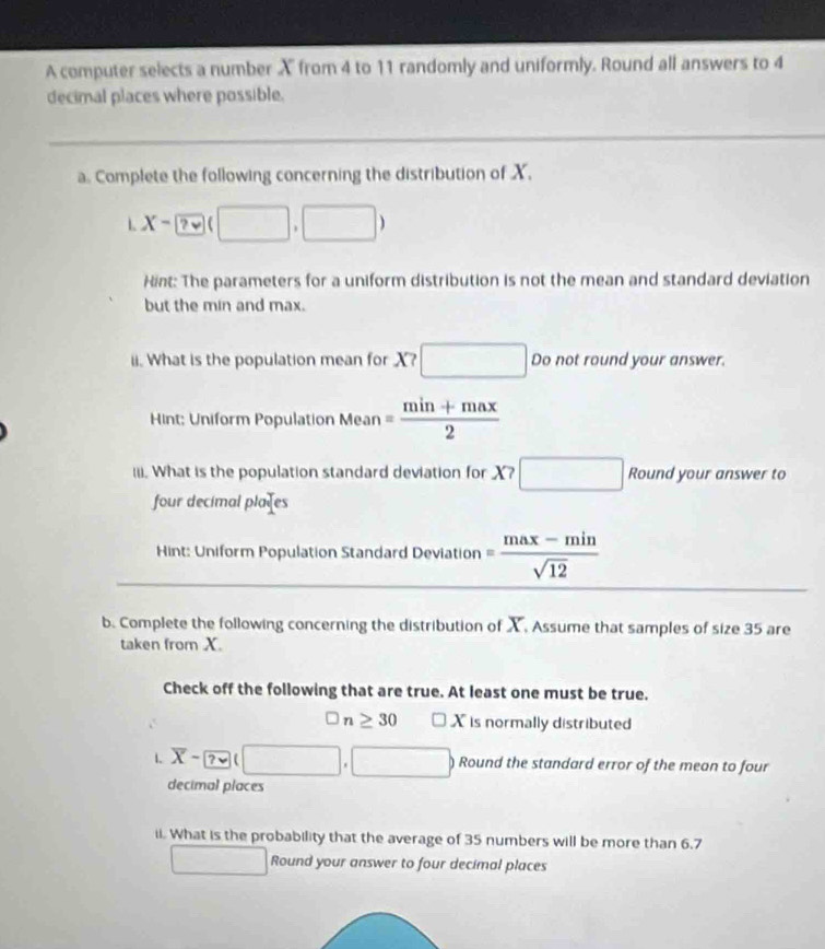 A computer selects a number X from 4 to 11 randomly and uniformly. Round all answers to 4
decimal places where possible. 
a. Complete the following concerning the distribution of X. 
L X- 2v(□ ,□ )
Hint: The parameters for a uniform distribution is not the mean and standard deviation 
but the min and max. 
ii. What is the population mean for X? □ Do not round your answer. 
Hint: Uniform Population Mean = (min+max)/2 
(ii. What is the population standard deviation for X?□ 80° Round your answer to 
four decimal plates 
Hint: Uniform Population Standard Deviation = (max-min)/sqrt(12) 
b. Complete the following concerning the distribution of X. Assume that samples of size 35 are 
taken from X. 
Check off the following that are true. At least one must be true.
□ n≥ 30□ X is normally distributed 
2 
1 overline X- ?vee (□ ,□ ) ) Round the standard error of the mean to four 
decimal places 
ii. What is the probability that the average of 35 numbers will be more than 6.7
□ Round your answer to four decimal places