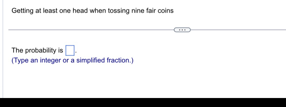 Getting at least one head when tossing nine fair coins 
The probability is □. 
(Type an integer or a simplified fraction.)