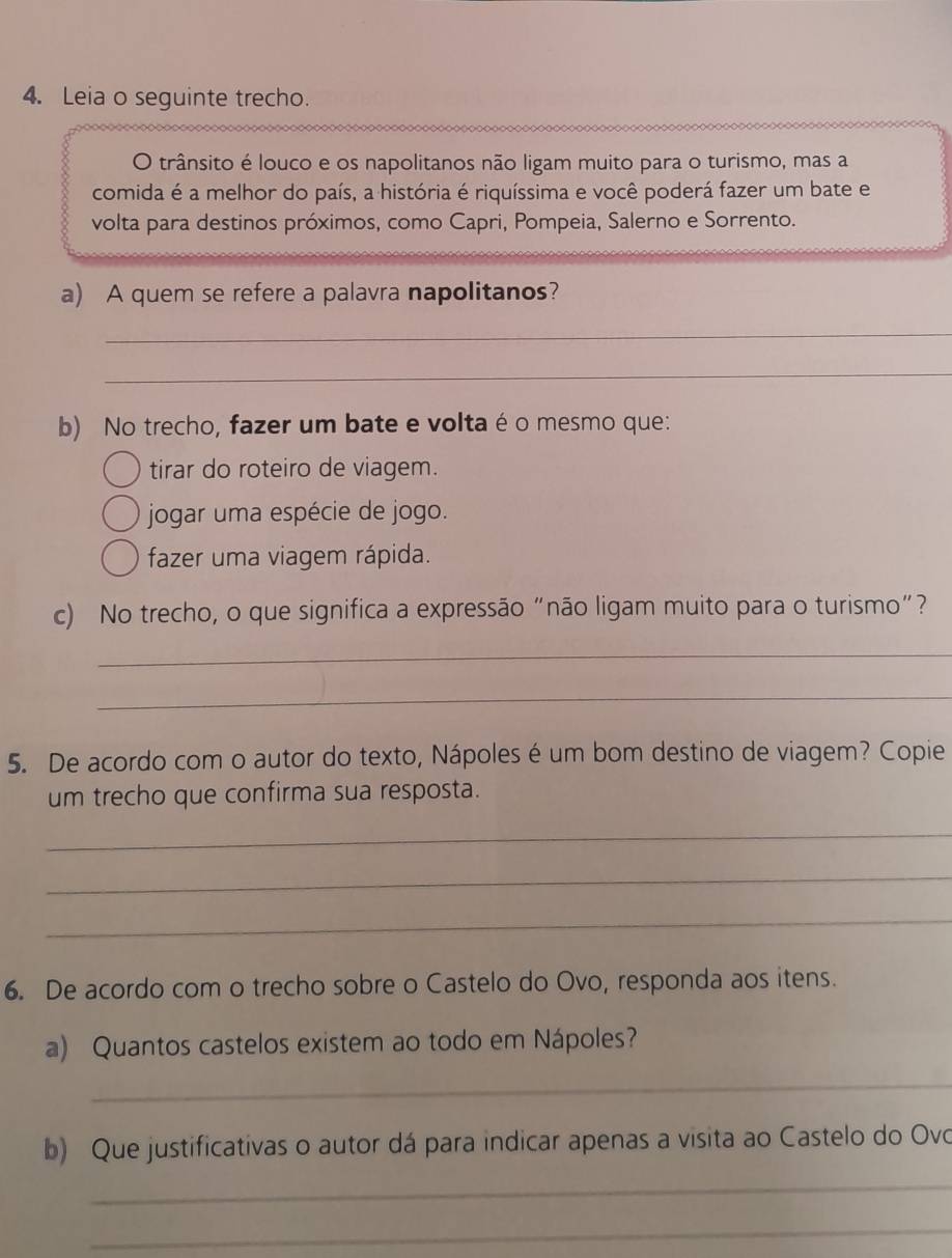 Leia o seguinte trecho.
O trânsito é louco e os napolitanos não ligam muito para o turismo, mas a
comida é a melhor do país, a história é riquíssima e você poderá fazer um bate e
volta para destinos próximos, como Capri, Pompeia, Salerno e Sorrento.
a) A quem se refere a palavra napolitanos?
_
_
b) No trecho, fazer um bate e volta é o mesmo que:
tirar do roteiro de viagem.
jogar uma espécie de jogo.
fazer uma viagem rápida.
c) No trecho, o que significa a expressão "não ligam muito para o turismo"?
_
_
5. De acordo com o autor do texto, Nápoles é um bom destino de viagem? Copie
um trecho que confirma sua resposta.
_
_
_
6. De acordo com o trecho sobre o Castelo do Ovo, responda aos itens.
a) Quantos castelos existem ao todo em Nápoles?
_
b) Que justificativas o autor dá para indicar apenas a visita ao Castelo do Ovo
_
_