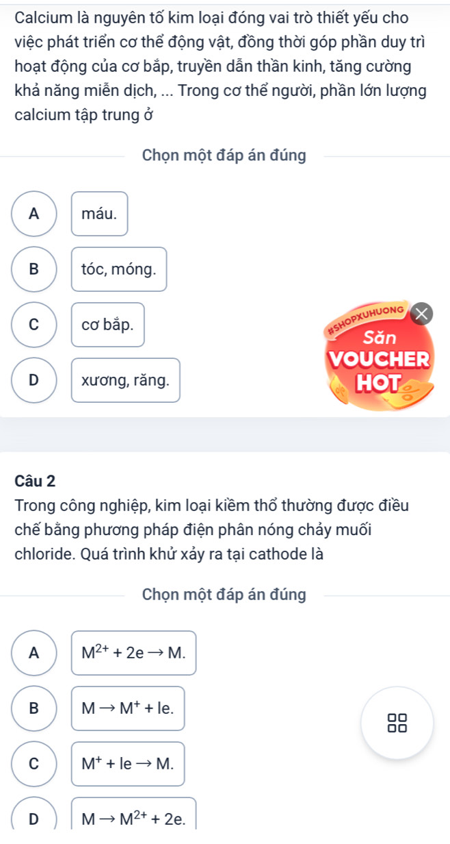 Calcium là nguyên tố kim loại đóng vai trò thiết yếu cho
việc phát triển cơ thể động vật, đồng thời góp phần duy trì
hoạt động của cơ bắp, truyền dẫn thần kinh, tăng cường
khả năng miễn dịch, ... Trong cơ thể người, phần lớn lượng
calcium tập trung ở
Chọn một đáp án đúng
A máu.
B tóc, móng.
C cơ bắp.
#SHOPXUHUONG
Săn
VOUCHER
D xương, răng. HOT
Câu 2
Trong công nghiệp, kim loại kiềm thổ thường được điều
chế bằng phương pháp điện phân nóng chảy muối
chloride. Quá trình khử xảy ra tại cathode là
Chọn một đáp án đúng
A M^(2+)+2eto M.
B Mto M^++le. 
88
C M^++leto M.
D Mto M^(2+)+2e.