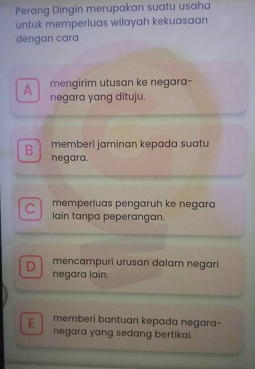 Perang Dingin merupakan suatu usaha
untuk memperluas wilayah kekuasaan
dengan cara
A mengirim utusan ke negara-
negara yang dituju.
B memberi jaminan kepada suatu
negara.
C memperluas pengaruh ke negara
lain tanpa peperangan.
D mencampuri urusan dalam negari
negara lain.
E memberi bantuan kepada negara-
negara yang sedang bertikai.