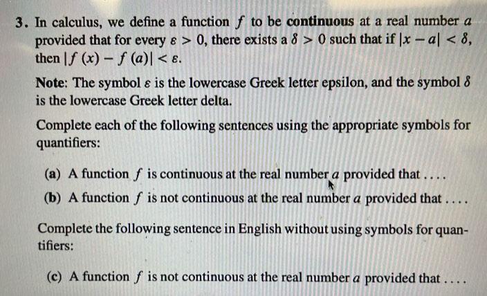 In calculus, we define a function f to be continuous at a real number a
provided that for every varepsilon >0 , there exists a delta >0 such that if |x-a| , 
then |f(x)-f(a)| . 
Note: The symbol ε is the lowercase Greek letter epsilon, and the symbol 8
is the lowercase Greek letter delta. 
Complete each of the following sentences using the appropriate symbols for 
quantifiers: 
(a) A function f is continuous at the real number a provided that . . . . 
(b) A function f is not continuous at the real number a provided that . . . . 
Complete the following sentence in English without using symbols for quan- 
tifiers: 
(c) A function f is not continuous at the real number a provided that . . . .