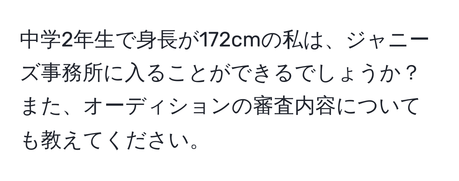 中学2年生で身長が172cmの私は、ジャニーズ事務所に入ることができるでしょうか？また、オーディションの審査内容についても教えてください。