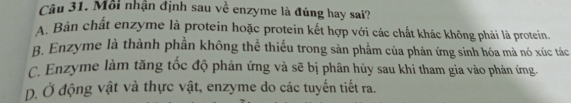 Môi nhận định sau về enzyme là đúng hay sai?
A. Bản chất enzyme là protein hoặc protein kết hợp với các chất khác không phải là protein.
B. Enzyme là thành phần không thể thiếu trong sản phẩm của phản ứng sinh hóa mà nó xúc tác
C. Enzyme làm tăng tốc độ phản ứng và sẽ bị phân hủy sau khi tham gia vào phản ứng.
D. Ở động vật và thực vật, enzyme do các tuyến tiết ra.