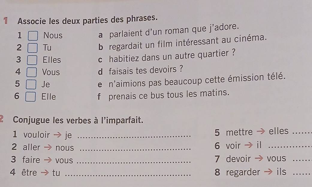 Associe les deux parties des phrases. 
1 Nous 
a parlaient d’un roman que j’adore. 
2 Tu 
b regardait un film intéressant au cinéma. 
3 Elles 
c habitiez dans un autre quartier ? 
4 Vous d faisais tes devoirs ? 
5 Je 
e n'aimions pas beaucoup cette émission télé. 
6 Elle f prenais ce bus tous les matins. 
2 Conjugue les verbes à l'imparfait. 
1 vouloir je _ 5 mettre elles_ 
2 aller nous _ 6 voir _ 
3 faire vous _ 7 devoir vous_ 
4 être tu _ 8 regarder ils_