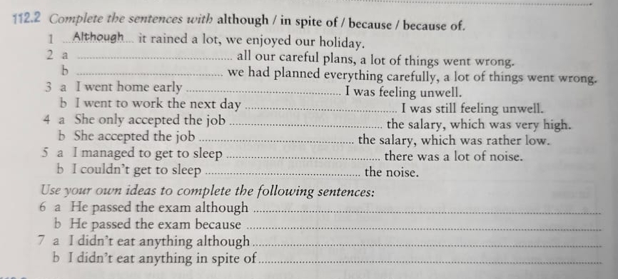 112.2 Complete the sentences with although / in spite of / because / because of. 
1 ...Although... it rained a lot, we enjoyed our holiday. 
2 a _all our careful plans, a lot of things went wrong. 
b _we had planned everything carefully, a lot of things went wrong. 
3 a I went home early _I was feeling unwell. 
b I went to work the next day _I was still feeling unwell. 
4 a She only accepted the job _the salary, which was very high. 
b She accepted the job _the salary, which was rather low. 
5 a I managed to get to sleep _there was a lot of noise. 
b I couldn’t get to sleep _the noise. 
Use your own ideas to complete the following sentences: 
6 a He passed the exam although_ 
b He passed the exam because_ 
7 a I didn’t eat anything although_ 
b I didn’t eat anything in spite of_