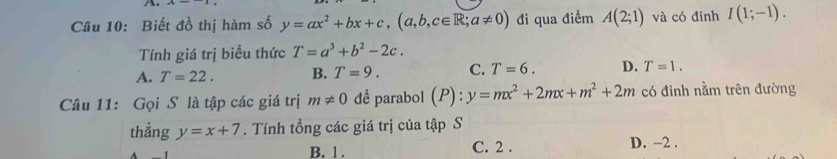 Biết đồ thị hàm số y=ax^2+bx+c, (a,b,c∈ R;a!= 0) đi qua điểm A(2;1) và có đinh I(1;-1). 
Tính giá trị biểu thức T=a^3+b^2-2c.
A. T=22. B. T=9. C. T=6. D. T=1. 
Câu 11: Gọi S là tập các giá trị m!= 0 đề parabol (P):y=mx^2+2mx+m^2+2m có đinh nằm trên đường
thẳng y=x+7. Tính tổng các giá trị của tập S
B. 1. C. 2. D. −2.