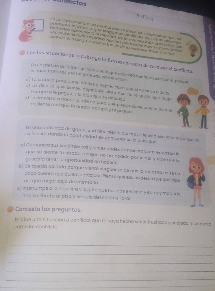 Unfictos
toco
En la vida cotidiana es normal que se presenten situaciones que nos
parezcan injustas o que tengamos conflictos con otras personas o
Debemos aprender a resolverios de la manera más adecuado, con
una comunicación asertiva, que nos permita ser claros y poner límites
usando el diálogo, nunca a través de la violencia física o verbal
Lee las situaciones y subraya la forma correcta de resolver el conflicto
En un partido de futbol, un niño siente que otro está siendo injusto con él, porque
le hace trampas y lo ha pateado varias veces.
a) Lo empuja para poner limites y dejarie claro que él no se va a dejar.
b) Le dice lo que siente, dejándole claro que no le gusta que haga
trampa o le pegue, y le pide que se detenga.
c) Le empieza a hacer lo mismo para que pueda darse cuenta de que
se siente mal que te hagan trampa y te peguen.
En una actividad de grupo, una niña siente que no se le está escuchando o que no
se le está dando la oportunidad de participar en la actividad.
a) Comunica sus sentimientos y necesidades de manera clara, expresando
que se siente frustrada porque no ha podido participar y dice que le
gustaría tener la oportunidad de hacerlo.
b) Se queda callada porque siente vergüenza de que la maestra no se ha
dado cuenta que quiere participar. Piensa que ella no desea que participe,
así que mejor deja de intentarlo.
c) Interrumpe a la maestra y le grita que no sabe enseñar y es muy malvada.
Tira su libreta al piso y se sale del salón a llorar
Contesta las preguntas.
Escribe una situación o conflicto que te haya hecho sentir frustrado y enojado. Y comenta
cómo lo resolviste.
_
_
_
_
_
_