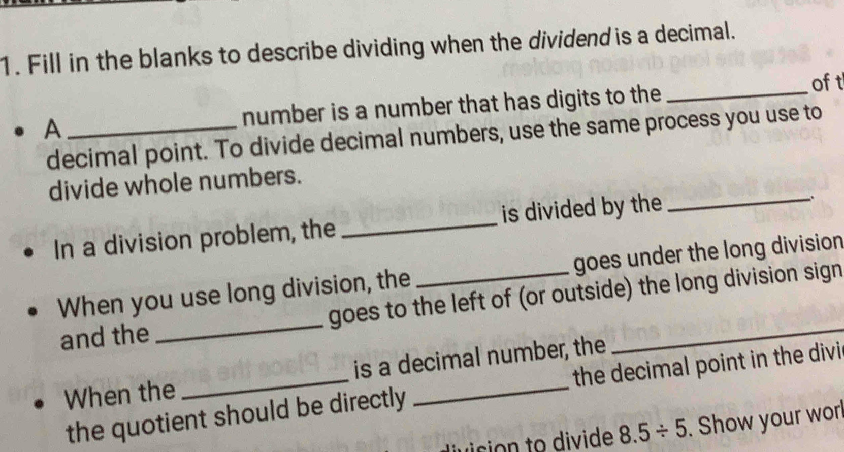 Fill in the blanks to describe dividing when the dividend is a decimal. 
_ 
oft 
A _number is a number that has digits to the 
decimal point. To divide decimal numbers, use the same process you use to 
divide whole numbers. 
In a division problem, the _is divided by the 
_ 
. 
When you use long division, the _goes under the long division 
and the _goes to the left of (or outside) the long division sign 
When the _is a decimal number, the 
the quotient should be directly the decimal point in the divi
8.5/ 5. Show your worl