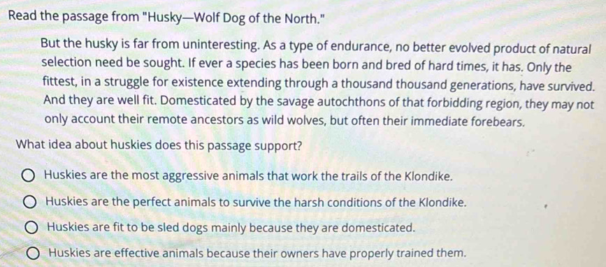 Read the passage from "Husky—Wolf Dog of the North."
But the husky is far from uninteresting. As a type of endurance, no better evolved product of natural
selection need be sought. If ever a species has been born and bred of hard times, it has. Only the
fittest, in a struggle for existence extending through a thousand thousand generations, have survived.
And they are well fit. Domesticated by the savage autochthons of that forbidding region, they may not
only account their remote ancestors as wild wolves, but often their immediate forebears.
What idea about huskies does this passage support?
Huskies are the most aggressive animals that work the trails of the Klondike.
Huskies are the perfect animals to survive the harsh conditions of the Klondike.
Huskies are fit to be sled dogs mainly because they are domesticated.
Huskies are effective animals because their owners have properly trained them.