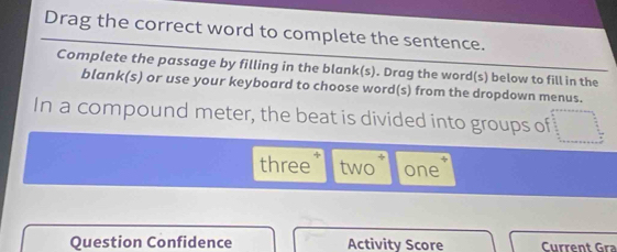 Drag the correct word to complete the sentence. 
Complete the passage by filling in the blank(s). Drag the word(s) below to fill in the 
blank(s) or use your keyboard to choose word(s) from the dropdown menus. 
In a compound meter, the beat is divided into groups of 

three two one 
Question Confidence Activity Score Current Gra