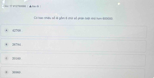 Cău: 17 #12760686 Báo lỗi
Có bao nhiêu số lẻ gồm 6 chữ số phân biệt nhỏ hơn 600000.
A 42768.
в 26784.
c 20160.
o 36960.