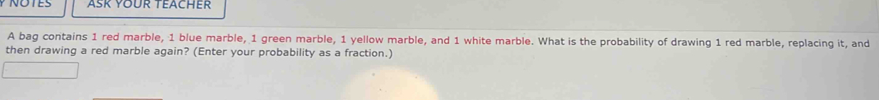 ASK YOUR TEACHER 
A bag contains 1 red marble, 1 blue marble, 1 green marble, 1 yellow marble, and 1 white marble. What is the probability of drawing 1 red marble, replacing it, and 
then drawing a red marble again? (Enter your probability as a fraction.)