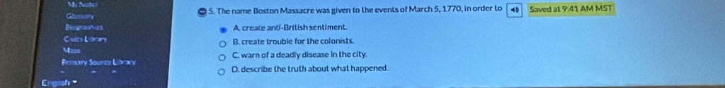 My Notes
Glassory 5. The name Boston Massacre was given to the events of March 5, 1770, in order to 4 Saved at 9:41 AM MST
Biographies A create anti-British sentiment.
C vics Laran B. create trouble for the colonists.
Maas
Primary Source Library C. warn of a deadly disease in the city.
D. describe the truth about what happened
English