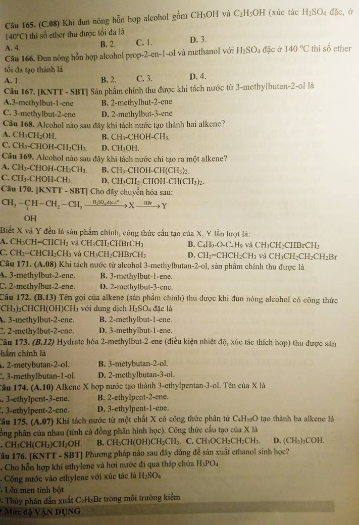 (C.08) Khi đun nóng hỗn hợp alcohol gồm CH_3OH và C_2H_5OH (xúc tác H_2SO_4 dac ở
140°C) thì số ether thu được tối đa là
A. 4. B. 2. C. 1. D. 3.
Câu 166. Đun nồng hỗn hợp alcohol prop-2-en-1-ol và methanol với H_2SO_4 đặc ở 140°C thì số ether
tối đa tạo thành là
A. 1. B. 2. C. 3. D. 4.
Câu 167. [KNTT - SBT] Sản phẩm chính thu được khi tách nước từ 3-methylbutan-2-ol là
A.3-methylbut-1-ene B. 2-methylbut-2-ene
C. 3-methylbut-2-ene D. 2-methylbut-3-ene
Câu 168. Alcohol nào sau đây khi tách nước tạo thành hai alkene?
A. CH_3CH_2OH. B. CH_3 -CHOH -CH_3.
C. CH_3-CHOH-CH_2CH_3. D. CH₃OH.
Câu 169. Alcohol nào sau đây khi tách nước chi tạo ra một alkene?
A. CH_3-CHOH-CH_2CH_3. B. CH_3-CHOH-CH(CH_3)_2.
C. CH_3-CHOH-CH_3. D. CH_3CH_2-CHOH-C H( CH_3) ,
Câu 170. [KNTT - SBT] Cho dãy chuyển hóa sau:
CH_3-CH-CH_2-CH_3xrightarrow H_2SO_4dlc,t°Xto Y
OH
Biết X và Y đều là sản phẩm chính, công thức cầu tạo của X, Y lần lượt là:
a.CH_3CH=CHCH_3 và CH_3CH_2CHBrCH_3 B. C_4H_9-O-C_4H_9 và CH_3CH_2CHBrCH_3
C. CH_2=CHCH_2CH_3 và CH_3CH_2CHBrCH_3 D. CH_2=CHCH_2CH_3 và CH_3CH_2CH_2CH_2Br
Câu 171. (A.08) Khi tách nước từ alcohol 3-methylbutan- -2-o1, , sản phẩm chính thu được là
A. 3-methylbut-2-ene. B. 3-methylbut-1-ene.
C. 2-methylbut-2-ene. D. 2-methylbut-3-ene.
Câu 172. (B.13) 0 Tên gọi của alkene (sản phẩm chính) thu được khi đun nóng alcohol có công thức
(CH₃)₂CHCH(OH)CH₃ với dung dịch H_2SO 4 đặc là
A. 3-methylbut-2-ene. B. 2-methylbut-1-ene.
C. 2-methylbut-2-ene. D. 3-methylbut-1-ene.
Câu 1 173.(B.12) Hydrate hóa 2-methylbut-2-ene (điều kiện nhiệt độ, xúc tác thích hợp) thu được sản
chẩm chính là
. 2-metybutan-2-ol. B. 3-metybutan-2-ol.
3-methylbutan-1-ol. D. 2-methylbutan-3-ol.
Câu 174. (A.10) Alkene X hợp nước tạo thành 3-ethylpentan-3-ol. Tên của X là
. 3-ethylpent-3-ene. B. 2-ethylpent-2-ene.
3-ethylpent-2-ene. D. 3-ethylpent-1-ene.
âu 175. (A.07) *  Khi tách nước từ một chất X có công thức phân tử ở C_4H_10O tạo thành ba alkene là
pồng phân của nhau (tính cả đồng phân hình học). Công thức cấu tạo của X là.CH_3CH(CH_3)CH_2OH. B. CH_3CH(OH)CH_2CH_3 C.CH_3OCH_2CH_2CH_3. D. (CH_3)_3COH.
âu 176. [KNTT - SBT] Phương pháp nào sau đây dùng để sản xuất ethanol sinh học?
. Cho hỗn hợp khí ethylene và hơi nước đi qua tháp chứa H_3PO_4
-  Cộng nước vào ethylene với xúc tác là H_2SO_4
Lên men tinh bột
. Thủy phân dẫn xuất C_2H_5Br trong môi trường kiểm
Mức độ VậN DỤNG