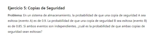 Copias de Seguridad 
Problema: En un sistema de almacenamiento, la probabilidad de que una copia de seguridad A sea 
exitosa (evento A) es de 0.9. La probabilidad de que una copia de seguridad B sea exitosa (evento B) 
es de 0.85. Si ambos eventos son independientes, ¿cuál es la probabilidad de que ambas copias de 
seguridad sean exitosas?