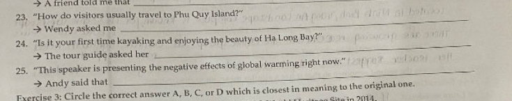 A friend told me that_ 
23. “How do visitors usually travel to Phu Quy Island?” 
→ Wendy asked me 
_ 
24. “Is it your first time kayaking and enjoying the beauty of Ha Long Bay?” 
→ The tour guide asked her 
_ 
25. “This speaker is presenting the negative effects of global warming right now.” 
Andy said that 
_ 
Exercise 3: Circle the correct answer A, B, C, or D which is closest in meaning to the original one.