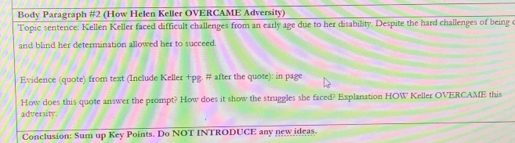 Body Paragraph #2 (How Helen Keller OVERCAME Adversity) 
Topic sentence: Kellen Keller faced difficult challenges from an early age due to her disability. Despite the hard challenges of being c 
and blind her determination allowed her to succeed. 
Evidence (quote) from text (Include Keller +pg. # after the quote): in page 
How does this quote answer the prompt? How does it show the struggles she faced? Explanation HOW Keller OVERCAME this 
adversity: 
Conclusion: Sum up Key Points. Do NOT INTRODUCE any new ideas.