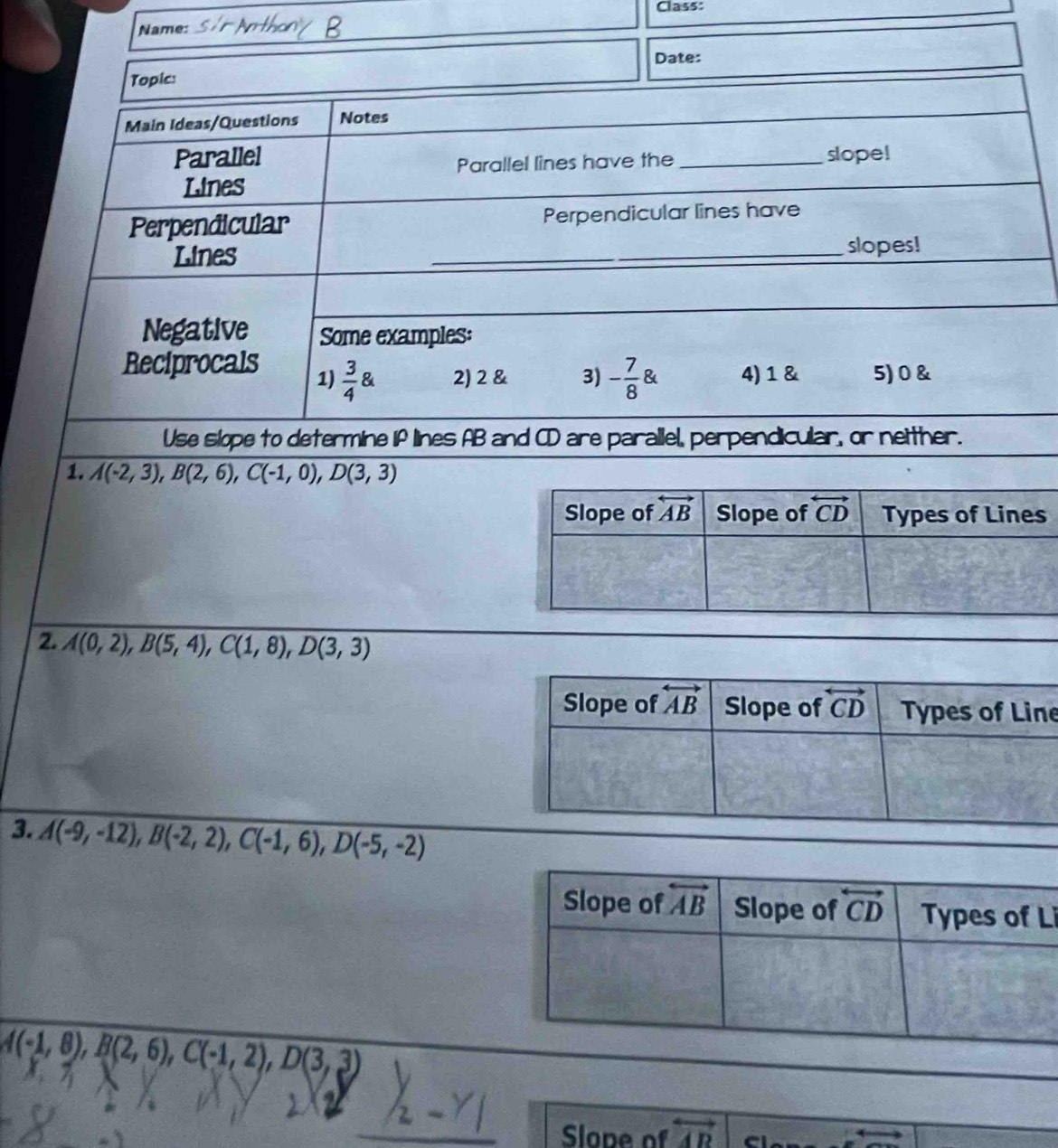 Class:
Name:
Date:
Topic:
Main Ideas/Questions Notes
Parallel _slope!
Parallel lines have the
Lines
Perpendicular Perpendicular lines have
Lines
_slopes!
Negative Some examples:
Reciprocals 1)  3/4  2) 2 & 3) - 7/8  4) 1 & 5) 0 &
Use slope to determine if lines AB and CD are parallel, perpendicular, or neither.
1. A(-2,3),B(2,6),C(-1,0),D(3,3)
2. A(0,2),B(5,4),C(1,8),D(3,3)
e
3. A(-9,-12),B(-2,2),C(-1,6),D(-5,-2)
Li
A(-1,8),B(2,6),C(-1,2),D(3,3)
Slope of vector AD