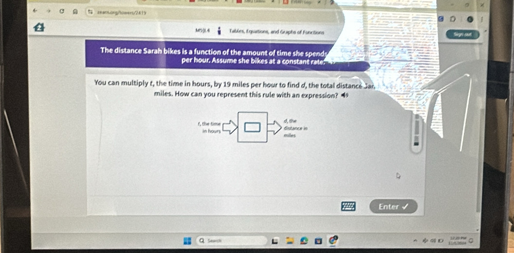 M5]4 Tables, Equations, and Graphs of Functions Sign out 
The distance Sarah bikes is a function of the amount of time she spend 
per hour. Assume she bikes at a constant rate 
You can multiply t, the time in hours, by 19 miles per hour to find d, the total distance Jan
miles. How can you represent this rule with an expression? “ 
d, the 
f, the time distance in 
in hours miles
Enter √ 
Search 1720 1 0