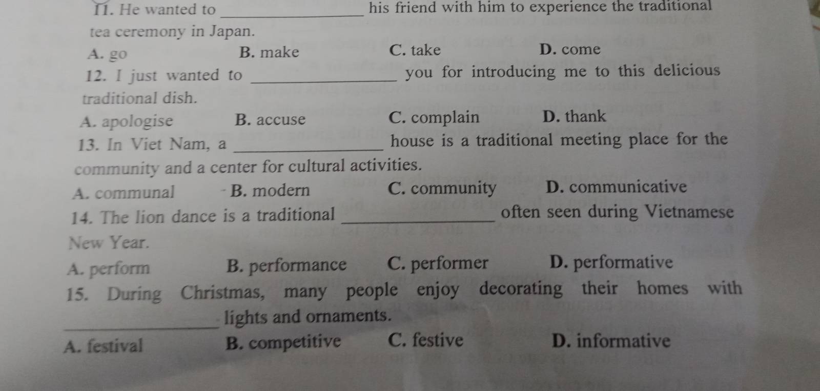 I1. He wanted to his friend with him to experience the traditional
_
tea ceremony in Japan.
A. go B. make C. take D. come
12. I just wanted to _you for introducing me to this delicious
traditional dish.
A. apologise B. accuse C. complain D. thank
13. In Viet Nam, a _house is a traditional meeting place for the
community and a center for cultural activities.
A. communal B. modern C. community D. communicative
14. The lion dance is a traditional _often seen during Vietnamese
New Year.
A. perform B. performance C. performer D. performative
15. During Christmas, many people enjoy decorating their homes with
_lights and ornaments.
A. festival B. competitive C. festive D. informative