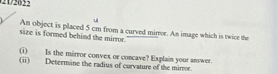 2172022 
An object is placed 5 cm from a curved mirror. An image which is twice the 
size is formed behind the mirror. 
(i) Is the mirror convex or concave? Explain your answer. 
(ii) Determine the radius of curvature of the mirror.