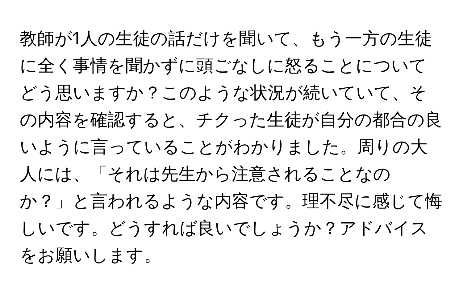 教師が1人の生徒の話だけを聞いて、もう一方の生徒に全く事情を聞かずに頭ごなしに怒ることについてどう思いますか？このような状況が続いていて、その内容を確認すると、チクった生徒が自分の都合の良いように言っていることがわかりました。周りの大人には、「それは先生から注意されることなのか？」と言われるような内容です。理不尽に感じて悔しいです。どうすれば良いでしょうか？アドバイスをお願いします。