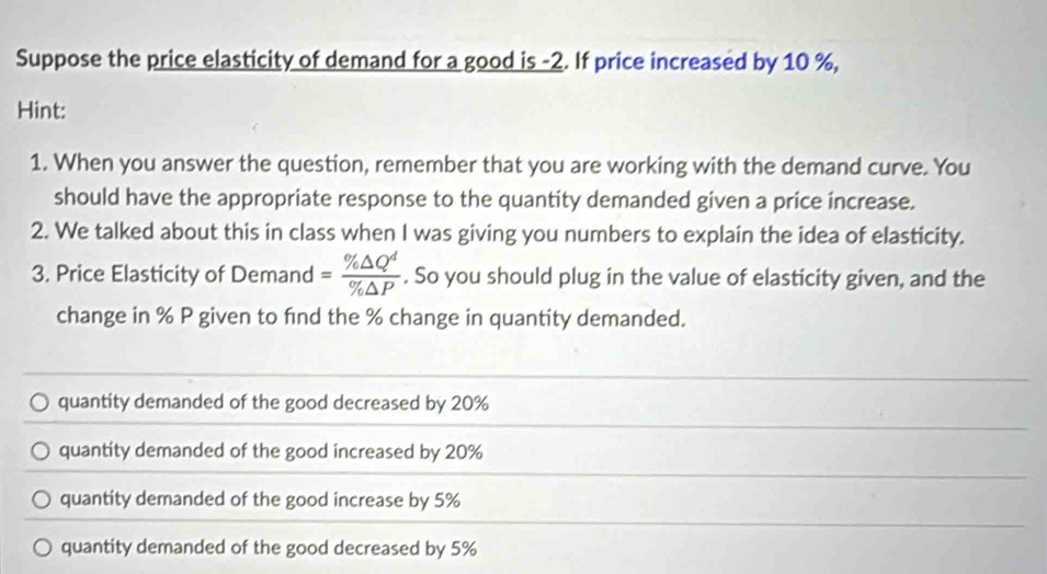 Suppose the price elasticity of demand for a good is -2. If price increased by 10 %,
Hint:
1. When you answer the question, remember that you are working with the demand curve. You
should have the appropriate response to the quantity demanded given a price increase.
2. We talked about this in class when I was giving you numbers to explain the idea of elasticity.
3. Price Elasticity of Demand = % △ Q^d/% △ P . So you should plug in the value of elasticity given, and the
change in % P given to find the % change in quantity demanded.
quantity demanded of the good decreased by 20%
quantity demanded of the good increased by 20%
quantity demanded of the good increase by 5%
quantity demanded of the good decreased by 5%