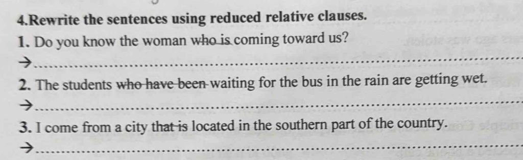 Rewrite the sentences using reduced relative clauses. 
1. Do you know the woman who is coming toward us? 
_ 
2. The students who have been waiting for the bus in the rain are getting wet. 
_ 
3. I come from a city that is located in the southern part of the country. 
_