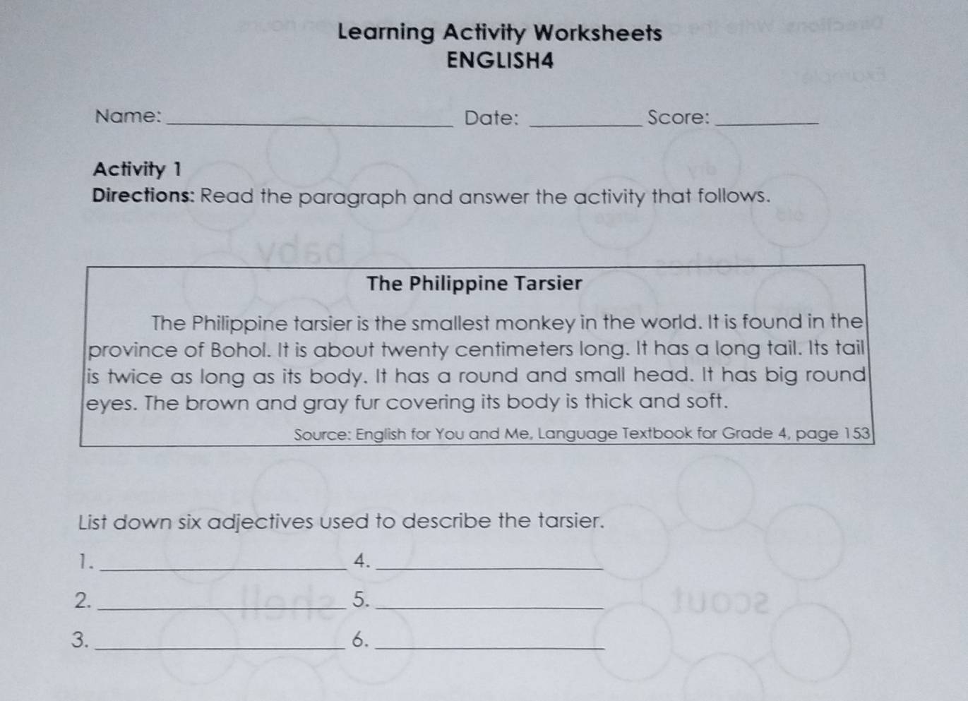 Learning Activity Worksheets 
ENGLISH4 
Name: _Date: _Score:_ 
Activity 1 
Directions: Read the paragraph and answer the activity that follows. 
The Philippine Tarsier 
The Philippine tarsier is the smallest monkey in the world. It is found in the 
province of Bohol. It is about twenty centimeters long. It has a long tail. Its tail 
is twice as long as its body. It has a round and small head. It has big round 
eyes. The brown and gray fur covering its body is thick and soft. 
Source: English for You and Me, Language Textbook for Grade 4, page 153
List down six adjectives used to describe the tarsier. 
1._ 
4._ 
2._ 
5._ 
3._ 
6._