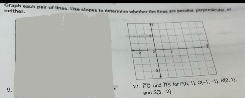 Graph each pair of lines. Use slopes to determine whether the lines are parallel, perpendicular, or 
neither. 
9. 
10. overleftrightarrow PQ and overleftrightarrow RS for P(5,1), Q(-1,-1), R(2,1), 
and S(3,-2)