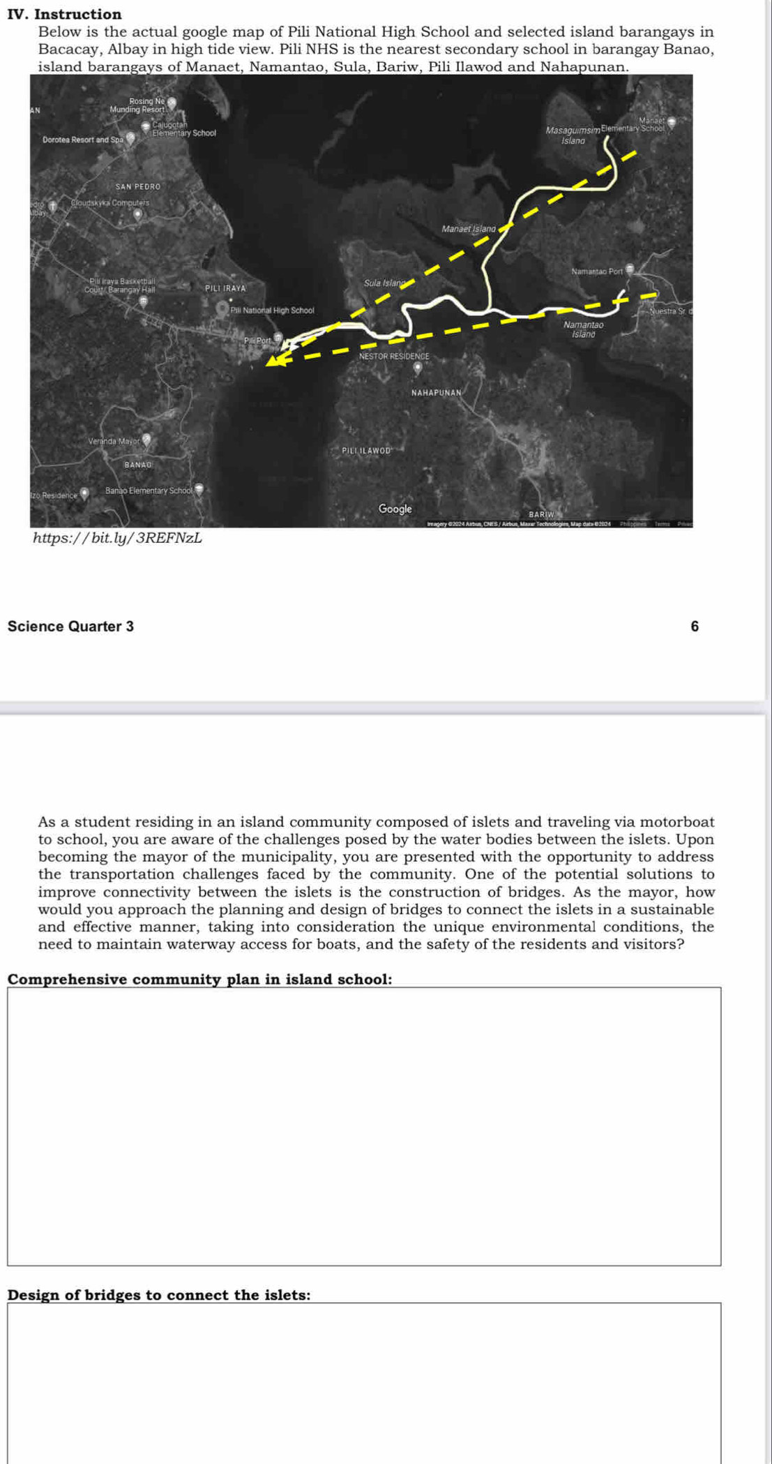 Instruction 
Below is the actual google map of Pili National High School and selected island barangays in 
Bacacay, Albay in high tide view. Pili NHS is the nearest secondary school in barangay Banao, 
Science Quarter 3 6 
As a student residing in an island community composed of islets and traveling via motorboat 
to school, you are aware of the challenges posed by the water bodies between the islets. Upon 
becoming the mayor of the municipality, you are presented with the opportunity to address 
the transportation challenges faced by the community. One of the potential solutions to 
improve connectivity between the islets is the construction of bridges. As the mayor, how 
would you approach the planning and design of bridges to connect the islets in a sustainable 
and effective manner, taking into consideration the unique environmental conditions, the 
need to maintain waterway access for boats, and the safety of the residents and visitors? 
Comprehensive community plan in island school: 
Design of bridges to connect the islets: