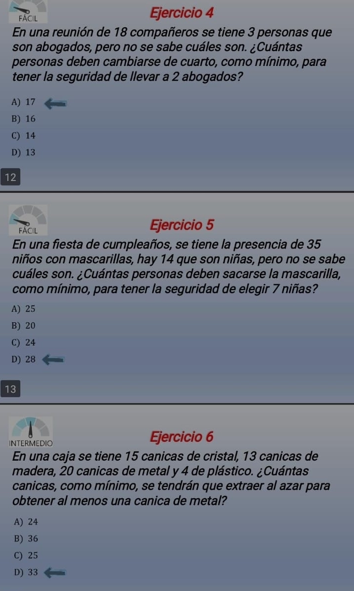 fácil
Ejercicio 4
En una reunión de 18 compañeros se tiene 3 personas que
son abogados, pero no se sabe cuáles son. ¿Cuántas
personas deben cambiarse de cuarto, como mínimo, para
tener la seguridad de llevar a 2 abogados?
A) 17
B) 16
C) 14
D) 13
12
FÁCIl
Ejercicio 5
En una fiesta de cumpleaños, se tiene la presencia de 35
niños con mascarillas, hay 14 que son niñas, pero no se sabe
cuáles son. ¿Cuántas personas deben sacarse la mascarilla,
como mínimo, para tener la seguridad de elegir 7 niñas?
A) 25
B) 20
C) 24
D) 28
13
INTERMEDIO Ejercicio 6
En una caja se tiene 15 canicas de cristal, 13 canicas de
madera, 20 canicas de metal y 4 de plástico. ¿Cuántas
canicas, como mínimo, se tendrán que extraer al azar para
obtener al menos una canica de metal?
A) 24
B) 36
C) 25
D) 33