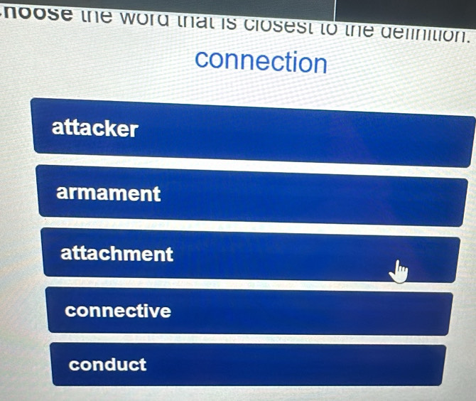 hoose the word that is closest to the definition.
connection
attacker
armament
attachment
connective
conduct