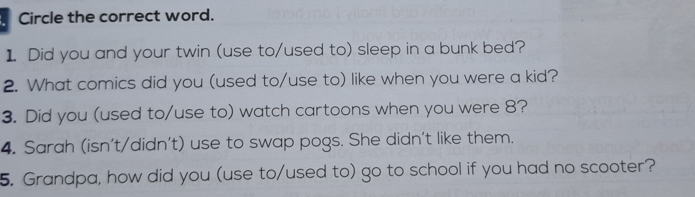 Circle the correct word. 
1. Did you and your twin (use to/used to) sleep in a bunk bed? 
2. What comics did you (used to/use to) like when you were a kid? 
3. Did you (used to/use to) watch cartoons when you were 8? 
4. Sarah (isn't/didn't) use to swap pogs. She didn't like them. 
5. Grandpa, how did you (use to/used to) go to school if you had no scooter?