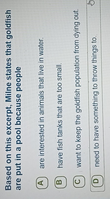 Based on this excerpt, Milne states that goldfish
are put in a pool because people
A) are interested in animals that live in water.
B) have fish tanks that are too small.
C) want to keep the goldfish population from dying out.
Dneed to have something to throw things to.