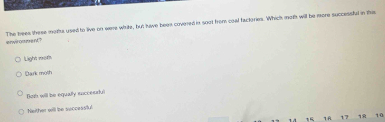 The trees these moths used to live on were white, but have been covered in soot from coal factories. Which moth will be more successful in this
environment?
Light moth
Dark moth
Both will be equally successful
Neither will be successful
15 16 17 18 19