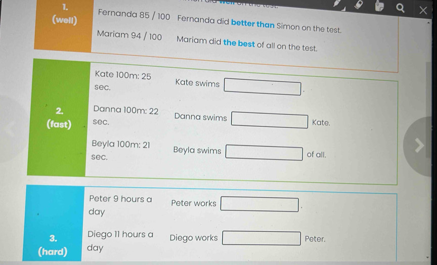 (well) 
1. Fernanda 85 / 100 Fernanda did better than Simon on the test. 
Mariam 94 / 100 Mariam did the best of all on the test. 
Kate 100m : 25 Kate swims □. 
sec. 
2. Danna 100m : 22 
Danna swims □ Kate. 
(fast) sec. 
Beyla 100m : 21 Beyla swims □ of all. 
sec. 
Peter 9 hours a Peter works □.
day
3. Diego 11 hours a Diego works □ Peter. 
(hard) day