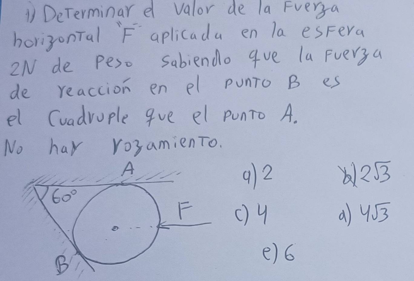 DeTerminar e valor de la Fverya
horizonTal F aplicada en la espera
2N de peso Sabiendo 9ve la Fverya
de reaction en el punTo B es
el Cuadrople 9ve el punTo A.
No har rosamienTo.
912
2sqrt(3)
()4 4sqrt(3)
e)6