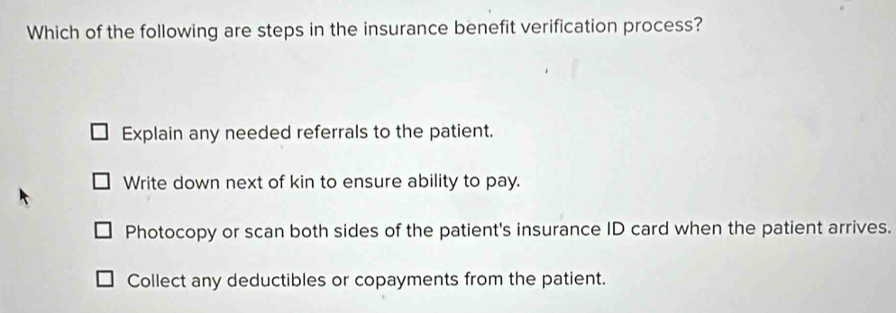 Which of the following are steps in the insurance benefit verification process?
Explain any needed referrals to the patient.
Write down next of kin to ensure ability to pay.
Photocopy or scan both sides of the patient's insurance ID card when the patient arrives.
Collect any deductibles or copayments from the patient.