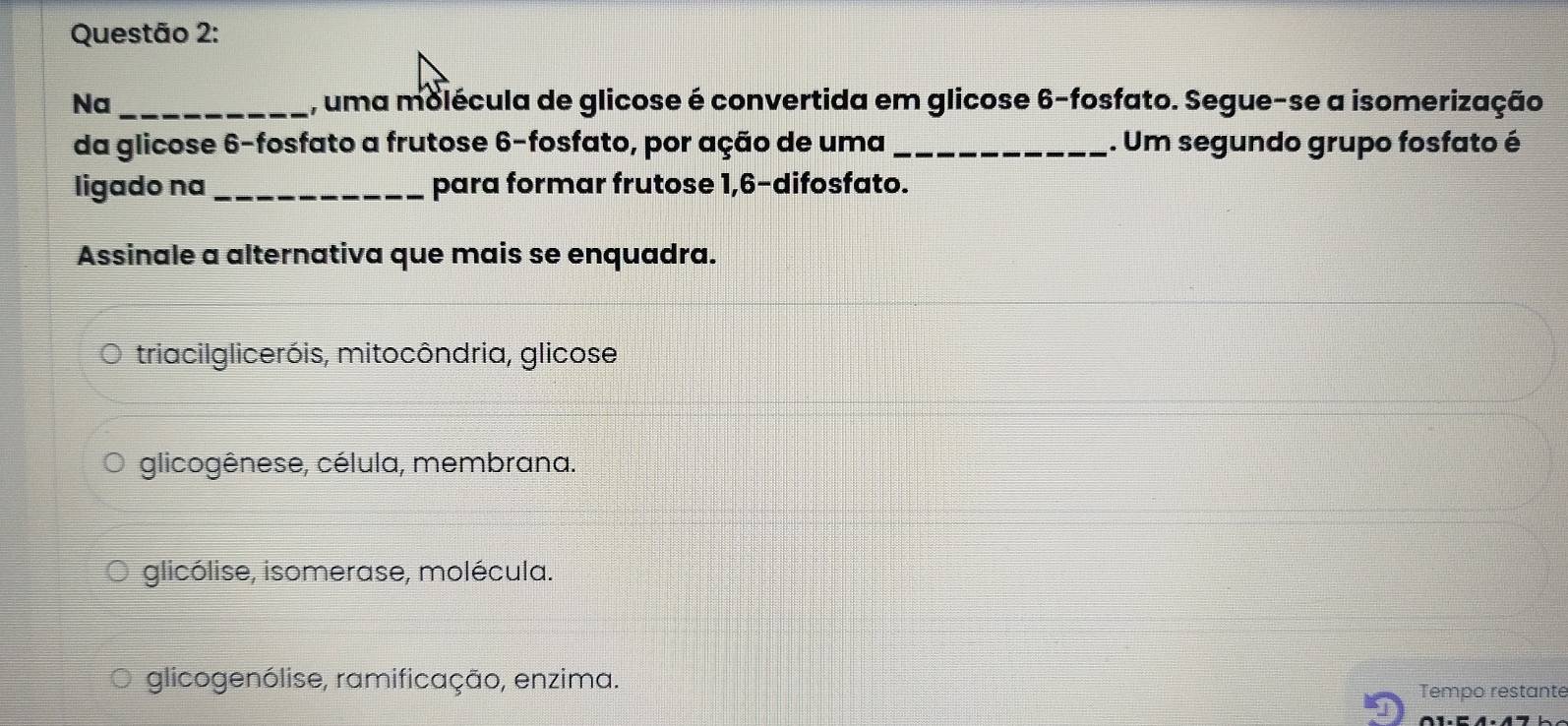 Na _, uma molécula de glicose é convertida em glicose 6 -fosfato. Segue-se a isomerização
da glicose 6 -fosfato a frutose 6 -fosfato, por ação de uma_ . Um segundo grupo fosfato é
ligado na _para formar frutose 1, 6 -difosfato.
Assinale a alternativa que mais se enquadra.
triacilgliceróis, mitocôndria, glicose
glicogênese, célula, membrana.
glicólise, isomerase, molécula.
glicogenólise, ramificação, enzima.
Tempo restante