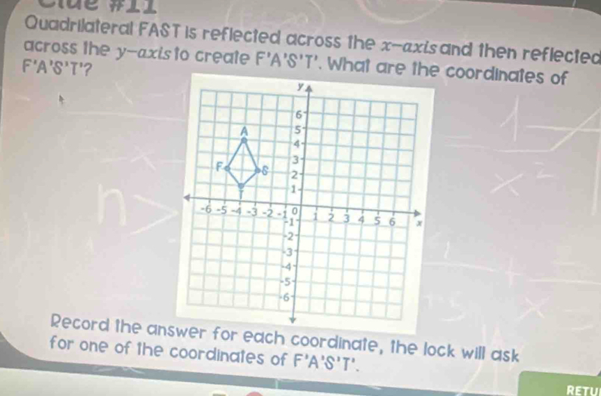 Cue #ll 
Quadrilateral FAST is reflected across the x-axis and then reflected 
across the y-axis to create F'A'S'T'
F'A'S'T' ? 
Record the answer for each coordinate, the lock will ask 
for one of the coordinates of F'A'S'T'. 
RETUI