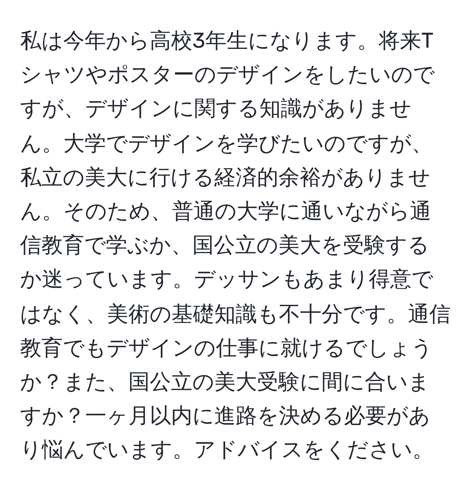 私は今年から高校3年生になります。将来Tシャツやポスターのデザインをしたいのですが、デザインに関する知識がありません。大学でデザインを学びたいのですが、私立の美大に行ける経済的余裕がありません。そのため、普通の大学に通いながら通信教育で学ぶか、国公立の美大を受験するか迷っています。デッサンもあまり得意ではなく、美術の基礎知識も不十分です。通信教育でもデザインの仕事に就けるでしょうか？また、国公立の美大受験に間に合いますか？一ヶ月以内に進路を決める必要があり悩んでいます。アドバイスをください。