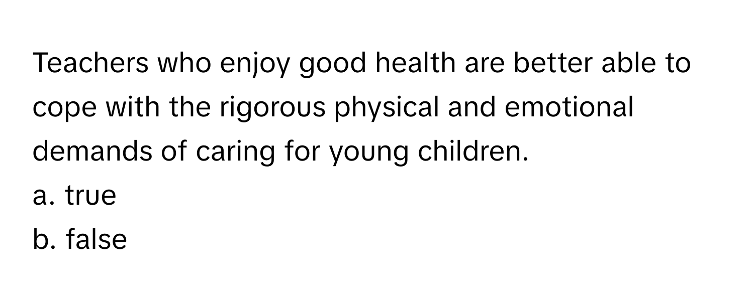 Teachers who enjoy good health are better able to cope with the rigorous physical and emotional demands of caring for young children.

a. true
b. false