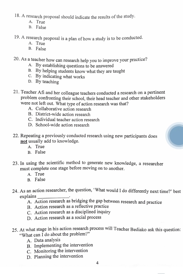 A research proposal should indicate the results of the study.
A. True
B. False
19. A research proposal is a plan of how a study is to be conducted.
A. True
B. False
20. As a teacher how can research help you to improve your practice?
A. By establishing questions to be answered
B. By helping students know what they are taught
C. By indicating what works
D. By teaching
21. Teacher Afi and her colleague teachers conducted a research on a pertinent
problem confronting their school, their head teacher and other stakeholders
were not left out. What type of action research was that?
A. Collaborative action research
B. District-wide action research
C. Individual teacher action research
D. School-wide action research
22. Repeating a previously conducted research using new participants does
not usually add to knowledge.
A. True
B. False
23. In using the scientific method to generate new knowledge, a researcher
must complete one stage before moving on to another.
A. True
B. False
24. As an action researcher, the question, ‘What would I do differently next time?’ best
explains _.
A. Action research as bridging the gap between research and practice
B. Action research as a reflective practice
C. Action research as a disciplined inquiry
D. Action research as a social process
25. At what stage in his action research process will Teacher Bediako ask this question:
“What can I do about the problem?”
A. Data analysis
B. Implementing the intervention
C. Monitoring the intervention
D. Planning the intervention
4