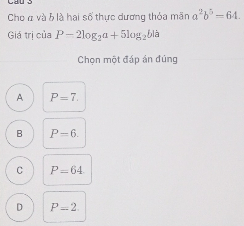 Cau s
Cho a và b là hai số thực dương thỏa mãn a^2b^5=64. 
Giá trị của P=2log _2a+5log _2 b là
Chọn một đáp án đúng
A P=7.
B P=6.
C P=64.
D P=2.