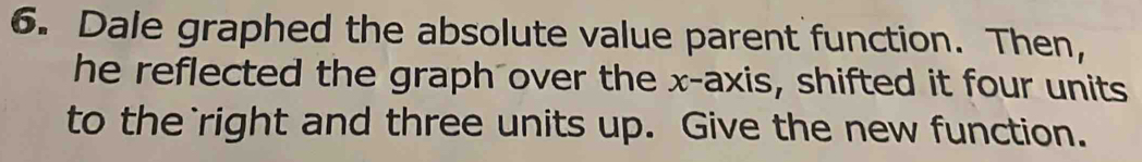 Dale graphed the absolute value parent function. Then, 
he reflected the graph over the x-axis, shifted it four units 
to the`right and three units up. Give the new function.