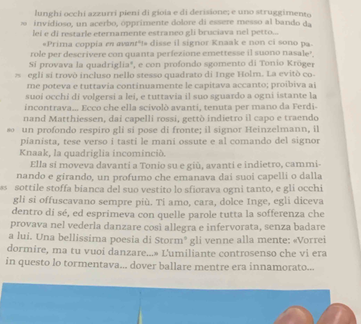 lunghi occhi azzurri pieni di gioia e di derisione; e uno struggimento
∞ invidioso, un acerbo, opprimente dolore di essere messo al bando da
lei e di restarle eternamente estraneo gli bruciava nel petto...
«Prima coppia en avant“!» disse il signor Knaak e non ci sono pa-
role per descrivere con quanta perfezione emettesse il suono nasale?.
Si provava la quadriglia", e con profondo sgomento di Tonio Kröger
z egli si trovò incluso nello stesso quadrato di Inge Holm. La evitò co-
me poteva e tuttavia continuamente le capitava accanto; proibiva ai
suoi occhi di volgersi a lei, e tuttavia il suo sguardo a ogni istante la
incontrava... Ecco che ella scivolò avanti, tenuta per mano da Ferdi-
nand Matthiessen, dai capelli rossi, gettò indietro il capo e traendo
80 un profondo respiro gli si pose di fronte; il signor Heinzelmann, il
pianista, tese verso i tasti le mani ossute e al comando del signor
Knaak, la quadriglia incominció.
Ella si moveva davanti a Tonio su e giù, avanti e indietro, cammi-
nando e girando, un profumo che emanava dai suoi capelli o dalla
ss sottile stoffa bianca del suo vestito lo sfiorava ogni tanto, e gli occhi
gli si offuscavano sempre più. Ti amo, cara, dolce Inge, egli diceva
dentro di sé, ed esprimeva con quelle parole tutta la sofferenza che
provava nel vederla danzare così allegra e infervorata, senza badare
a lui. Una bellissima poesia di Storm® ; gli venne alla mente: «Vorrei
dormire, ma tu vuoi danzare...» L'umiliante controsenso che vi era
in questo lo tormentava... dover ballare mentre era innamorato...