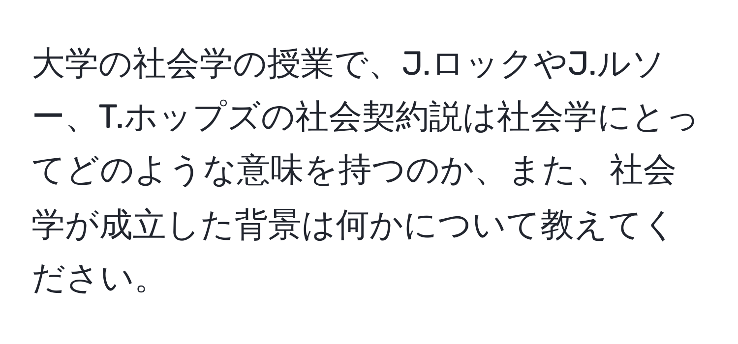 大学の社会学の授業で、J.ロックやJ.ルソー、T.ホップズの社会契約説は社会学にとってどのような意味を持つのか、また、社会学が成立した背景は何かについて教えてください。